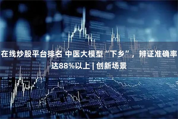 在线炒股平台排名 中医大模型“下乡”，辨证准确率达88%以上 | 创新场景