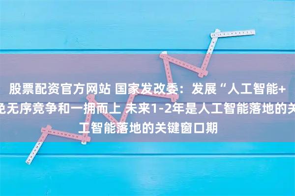 股票配资官方网站 国家发改委：发展“人工智能+”坚决避免无序竞争和一拥而上 未来1-2年是人工智能落地的关键窗口期