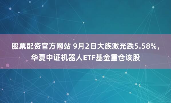 股票配资官方网站 9月2日大族激光跌5.58%，华夏中证机器人ETF基金重仓该股