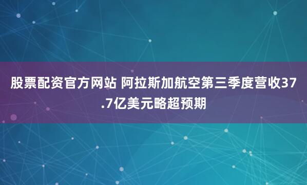 股票配资官方网站 阿拉斯加航空第三季度营收37.7亿美元略超预期