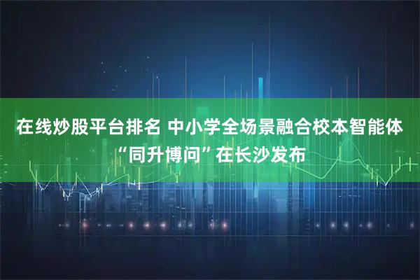 在线炒股平台排名 中小学全场景融合校本智能体“同升博问”在长沙发布