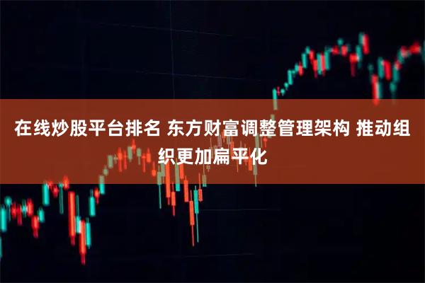 在线炒股平台排名 东方财富调整管理架构 推动组织更加扁平化