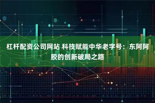 杠杆配资公司网站 科技赋能中华老字号：东阿阿胶的创新破局之路
