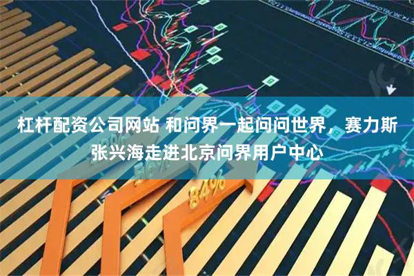 杠杆配资公司网站 和问界一起问问世界，赛力斯张兴海走进北京问界用户中心