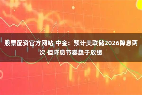 股票配资官方网站 中金:预计美联储2026降息两次 但降息节奏趋于放缓
