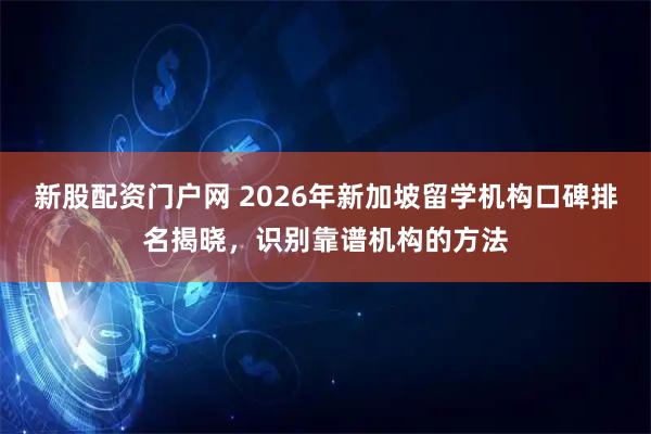 新股配资门户网 2026年新加坡留学机构口碑排名揭晓，识别靠谱机构的方法