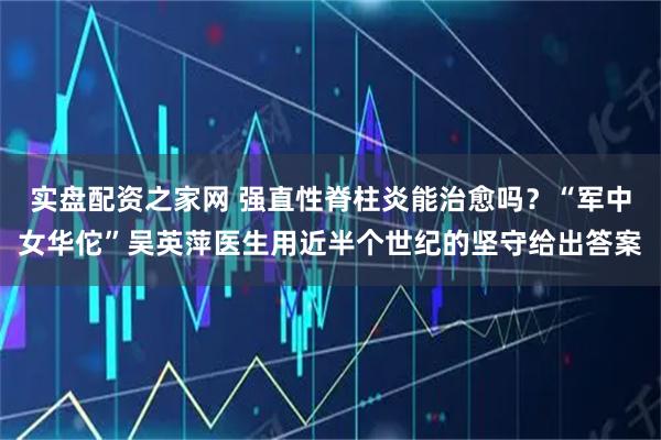 实盘配资之家网 强直性脊柱炎能治愈吗？“军中女华佗”吴英萍医生用近半个世纪的坚守给出答案