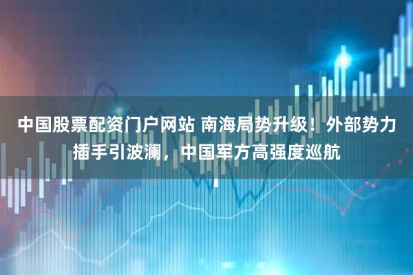 中国股票配资门户网站 南海局势升级！外部势力插手引波澜，中国军方高强度巡航