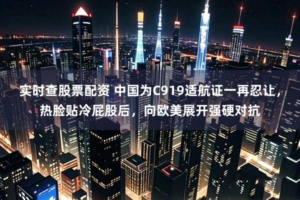 实时查股票配资 中国为C919适航证一再忍让，热脸贴冷屁股后，向欧美展开强硬对抗