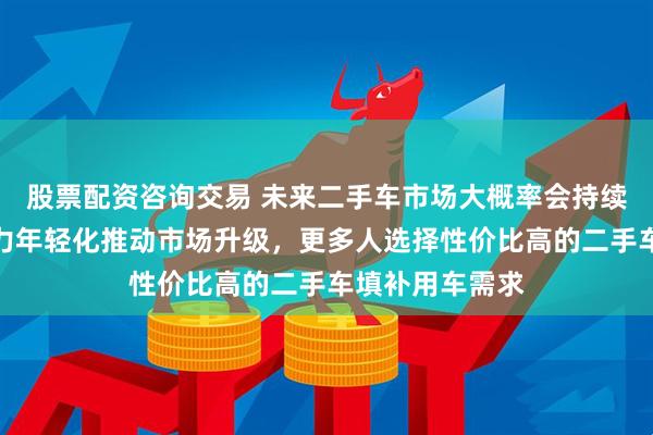 股票配资咨询交易 未来二手车市场大概率会持续繁荣，消费主力年轻化推动市场升级，更多人选择性价比高的二手车填补用车需求