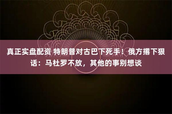 真正实盘配资 特朗普对古巴下死手！俄方撂下狠话：马杜罗不放，其他的事别想谈