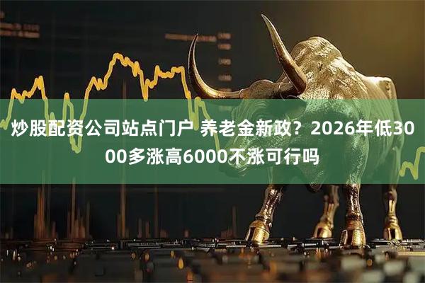 炒股配资公司站点门户 养老金新政?2026年低3000多涨高6000不涨可行吗