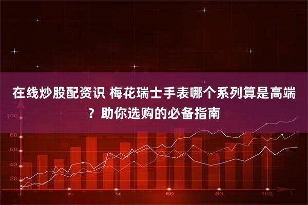 在线炒股配资识 梅花瑞士手表哪个系列算是高端？助你选购的必备指南