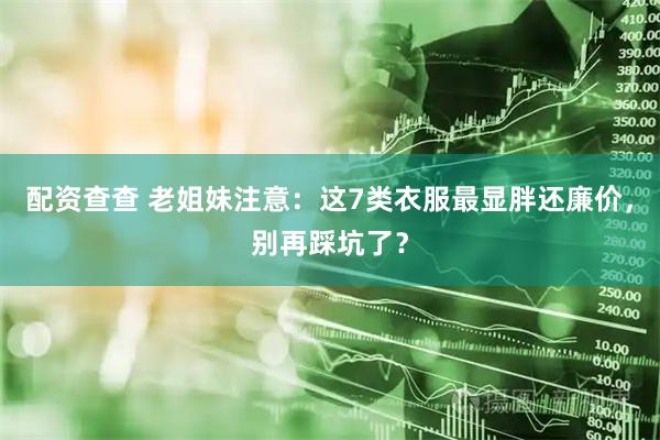 配资查查 老姐妹注意：这7类衣服最显胖还廉价，别再踩坑了？