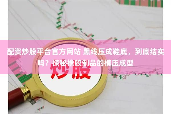 配资炒股平台官方网站 黑线压成鞋底，到底结实吗？探秘橡胶制品的模压成型