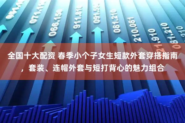全国十大配资 春季小个子女生短款外套穿搭指南，套装、连帽外套与短打背心的魅力组合