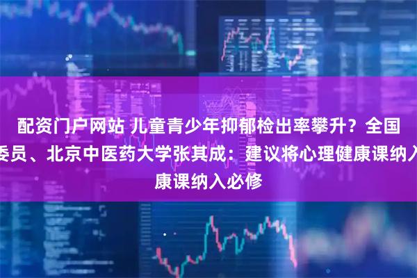 配资门户网站 儿童青少年抑郁检出率攀升？全国政协委员、北京中医药大学张其成：建议将心理健康课纳入必修