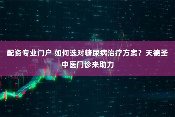 配资专业门户 如何选对糖尿病治疗方案？天德圣中医门诊来助力