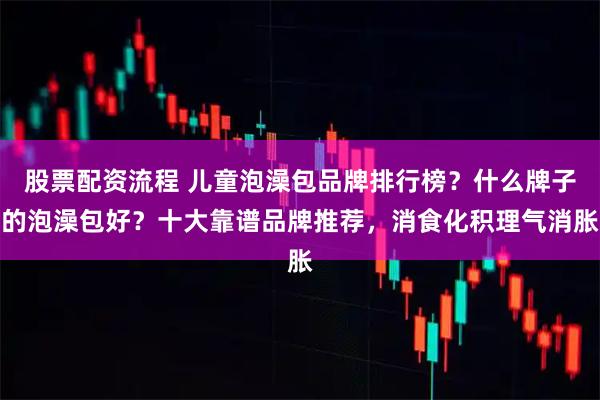 股票配资流程 儿童泡澡包品牌排行榜？什么牌子的泡澡包好？十大靠谱品牌推荐，消食化积理气消胀