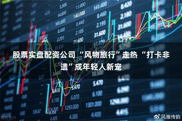 股票实盘配资公司 “风物旅行”走热 “打卡非遗”成年轻人新宠
