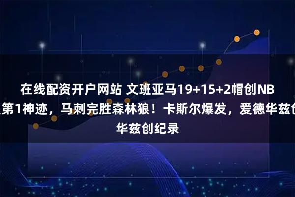 在线配资开户网站 文班亚马19+15+2帽创NBA历史第1神迹，马刺完胜森林狼！卡斯尔爆发，爱德华兹创纪录