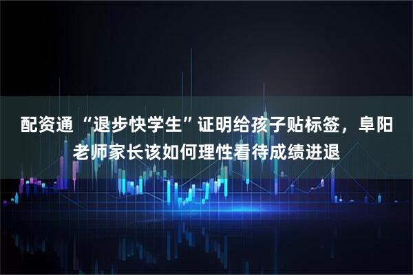 配资通 “退步快学生”证明给孩子贴标签，阜阳老师家长该如何理性看待成绩进退