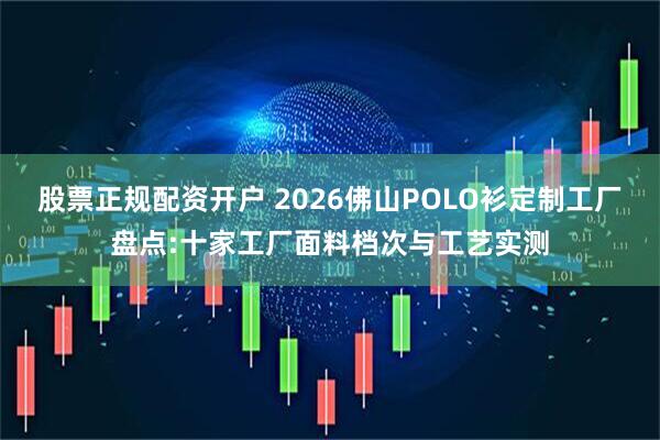 股票正规配资开户 2026佛山POLO衫定制工厂盘点:十家工厂面料档次与工艺实测