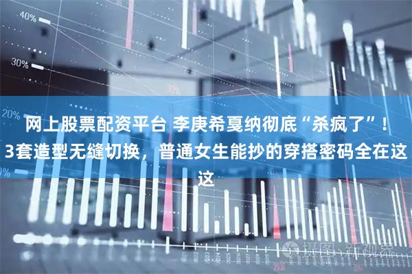 网上股票配资平台 李庚希戛纳彻底“杀疯了”！3套造型无缝切换，普通女生能抄的穿搭密码全在这