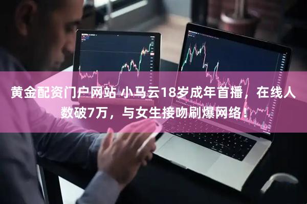 黄金配资门户网站 小马云18岁成年首播，在线人数破7万，与女生接吻刷爆网络！
