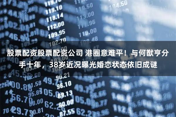 股票配资股票配资公司 港圈意难平！与何猷亨分手十年，38岁近况曝光婚恋状态依旧成谜