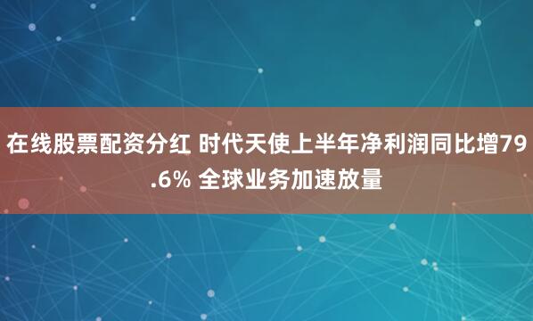 在线股票配资分红 时代天使上半年净利润同比增79.6% 全球业务加速放量