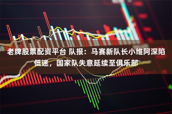老牌股票配资平台 队报：马赛新队长小维阿深陷低迷，国家队失意延续至俱乐部