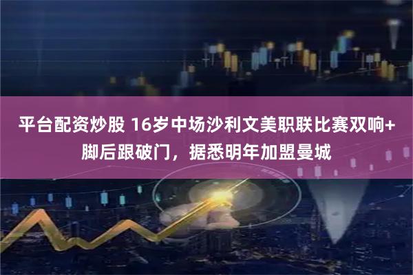 平台配资炒股 16岁中场沙利文美职联比赛双响+脚后跟破门，据悉明年加盟曼城