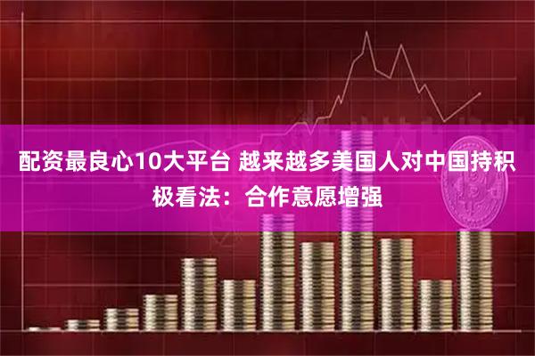 配资最良心10大平台 越来越多美国人对中国持积极看法：合作意愿增强